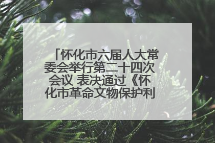怀化市六届人大常委会举行第二十四次会议 表决通过《怀化市革命文物保护利用若干规定》