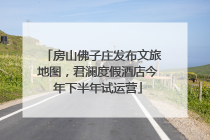 房山佛子庄发布文旅地图，君澜度假酒店今年下半年试运营