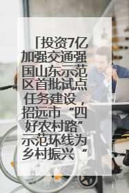 投资7亿加强交通强国山东示范区首批试点任务建设，招远市“四好农村路”示范环线为乡村振兴“开路”