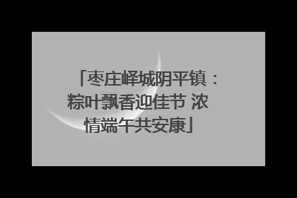 枣庄峄城阴平镇：粽叶飘香迎佳节 浓情端午共安康