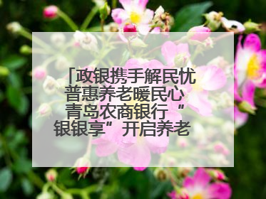 政银携手解民忧 普惠养老暖民心 青岛农商银行“银银享”开启养老新模式