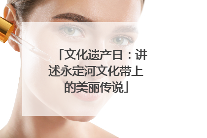 文化遗产日：讲述永定河文化带上的美丽传说