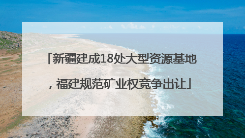 新疆建成18处大型资源基地，福建规范矿业权竞争出让