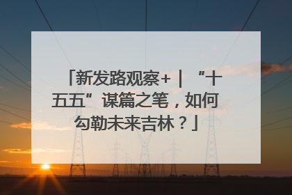 新发路观察+｜“十五五”谋篇之笔，如何勾勒未来吉林？