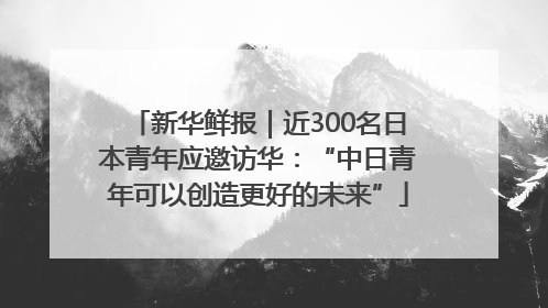 新华鲜报｜近300名日本青年应邀访华：“中日青年可以创造更好的未来”
