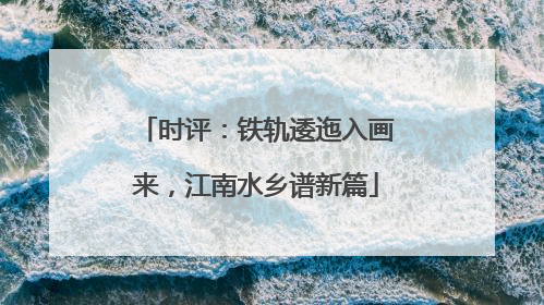 时评：铁轨逶迤入画来，江南水乡谱新篇