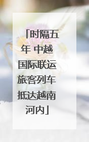 时隔五年 中越国际联运旅客列车抵达越南河内
