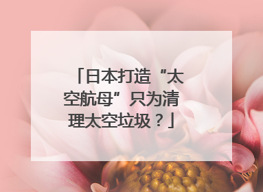 日本打造“太空航母”只为清理太空垃圾？