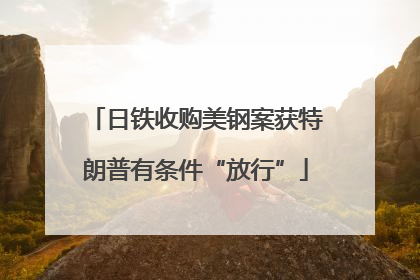 日铁收购美钢案获特朗普有条件“放行”
