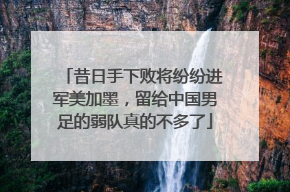 昔日手下败将纷纷进军美加墨，留给中国男足的弱队真的不多了