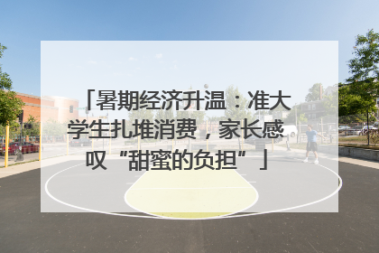 暑期经济升温：准大学生扎堆消费，家长感叹“甜蜜的负担”