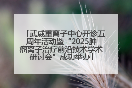武威重离子中心开诊五周年活动暨“2025肿瘤离子治疗前沿技术学术研讨会”成功举办