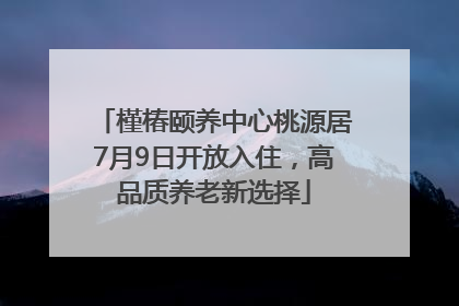 槿椿颐养中心桃源居7月9日开放入住，高品质养老新选择