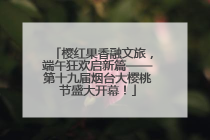 樱红果香融文旅，端午狂欢启新篇——第十九届烟台大樱桃节盛大开幕！