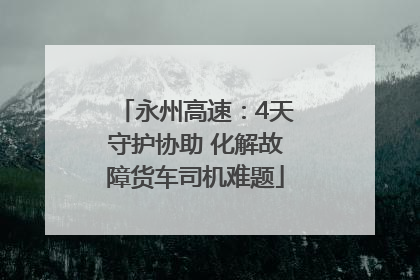 永州高速：4天守护协助 化解故障货车司机难题
