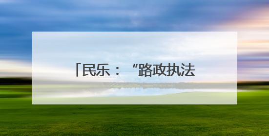 民乐：“路政执法开放日”搭起政企民沟通“连心桥”