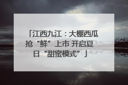 江西九江：大棚西瓜抢“鲜”上市 开启夏日“甜蜜模式”