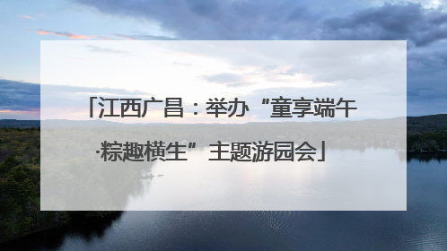 江西广昌：举办“童享端午·粽趣横生”主题游园会