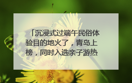 沉浸式过端午民俗体验目的地火了，青岛上榜，同时入选亲子游热门Top10