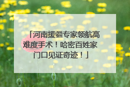 河南援疆专家领航高难度手术！哈密百姓家门口见证奇迹！