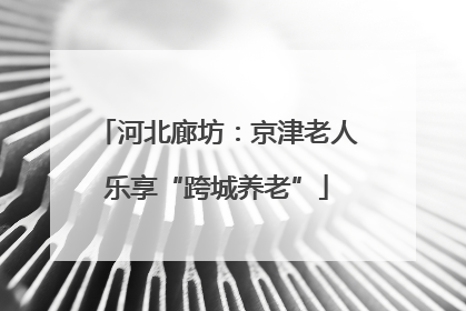 河北廊坊：京津老人乐享“跨城养老”