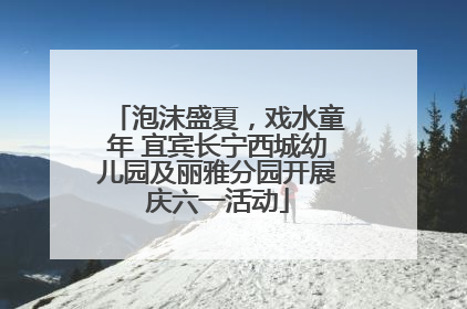 泡沫盛夏，戏水童年 宜宾长宁西城幼儿园及丽雅分园开展庆六一活动