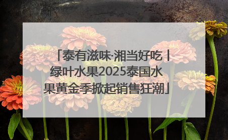 泰有滋味·湘当好吃丨绿叶水果2025泰国水果黄金季掀起销售狂潮