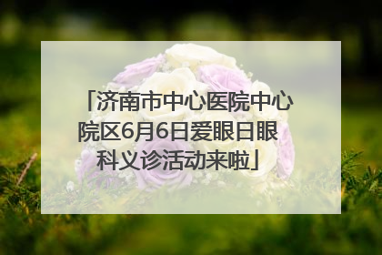 济南市中心医院中心院区6月6日爱眼日眼科义诊活动来啦