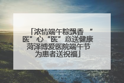 浓情端午粽飘香 “医”心“医”意送健康 菏泽博爱医院端午节为患者送祝福