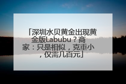 深圳水贝黄金出现黄金版Labubu？商家：只是相似，克重小，仅需几百元