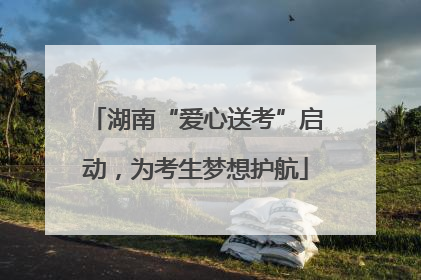 湖南“爱心送考”启动，为考生梦想护航