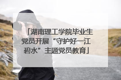 湖南理工学院毕业生党员开展“守护好一江碧水”主题党员教育
