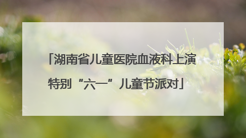 湖南省儿童医院血液科上演特别“六一”儿童节派对