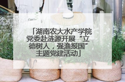 湖南农大水产学院党委赴涟源开展“立德树人，强渔报国”主题党建活动