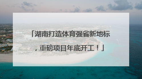 湖南打造体育强省新地标，重磅项目年底开工！