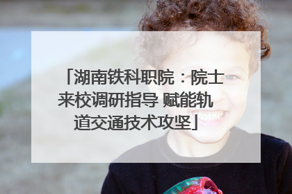 湖南铁科职院：院士来校调研指导 赋能轨道交通技术攻坚