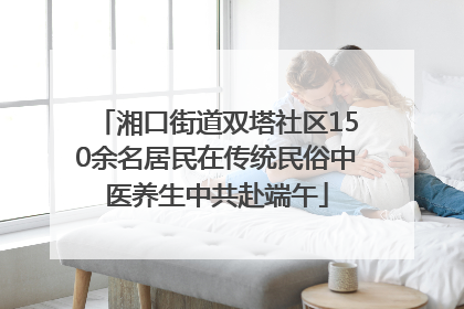 湘口街道双塔社区150余名居民在传统民俗中医养生中共赴端午