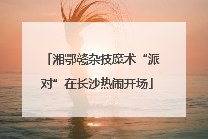 湘鄂赣杂技魔术“派对”在长沙热闹开场