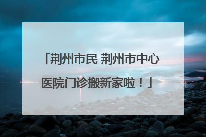荆州市民 荆州市中心医院门诊搬新家啦！