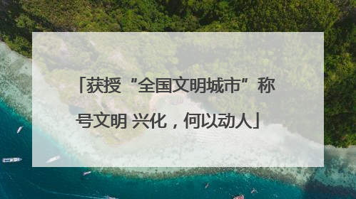 获授“全国文明城市”称号文明 兴化，何以动人