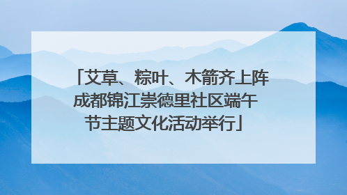 艾草、粽叶、木箭齐上阵 成都锦江崇德里社区端午节主题文化活动举行