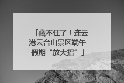 藏不住了！连云港云台山景区端午假期“放大招”