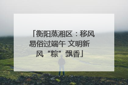衡阳蒸湘区：移风易俗过端午 文明新风“粽”飘香
