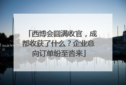 西博会圆满收官，成都收获了什么？企业意向订单纷至沓来