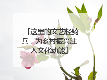 这里的文艺轻骑兵，为乡村振兴注入文化动能