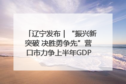 辽宁发布｜“振兴新突破 决胜勇争先”营口市力争上半年GDP增长6%左右