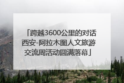 跨越3600公里的对话 西安-阿拉木图人文旅游交流周活动圆满落幕