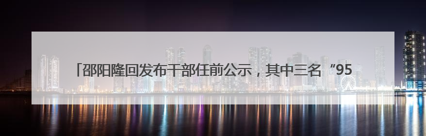 邵阳隆回发布干部任前公示，其中三名“95后”干部拟任副科级领导，均系硕士选调生
