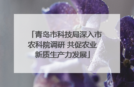 青岛市科技局深入市农科院调研 共促农业新质生产力发展