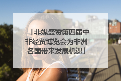 非媒盛赞第四届中非经贸博览会为非洲各国带来发展机遇